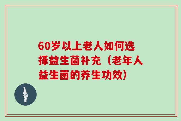 60岁以上老人如何选择益生菌补充（老年人益生菌的养生功效）