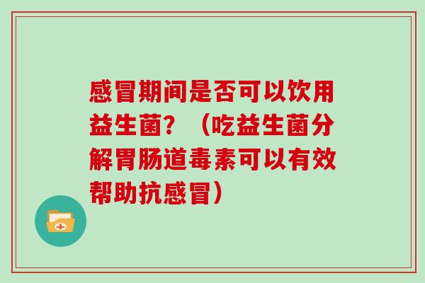 感冒期间是否可以饮用益生菌？（吃益生菌分解胃肠道毒素可以有效帮助抗感冒）