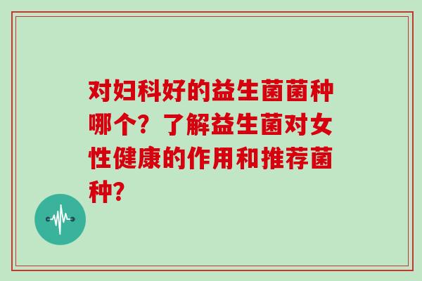 对妇科好的益生菌菌种哪个？了解益生菌对女性健康的作用和推荐菌种？