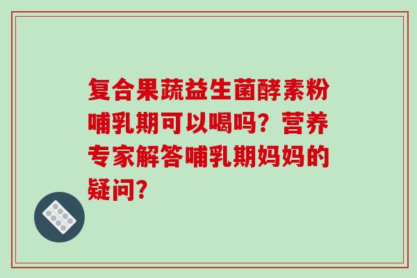 复合果蔬益生菌酵素粉哺乳期可以喝吗？营养专家解答哺乳期妈妈的疑问？