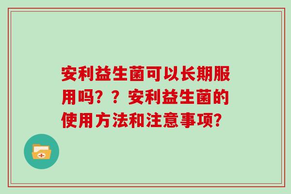 安利益生菌可以长期服用吗？？安利益生菌的使用方法和注意事项？