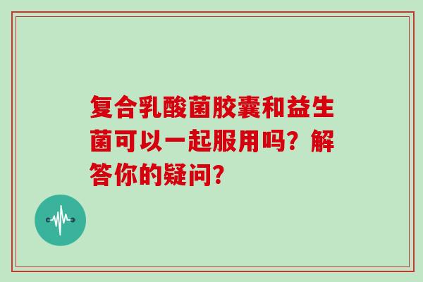 复合乳酸菌胶囊和益生菌可以一起服用吗？解答你的疑问？