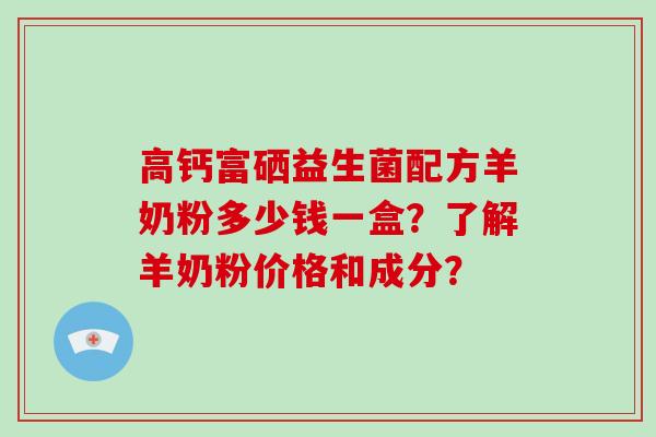 高钙富硒益生菌配方羊奶粉多少钱一盒？了解羊奶粉价格和成分？