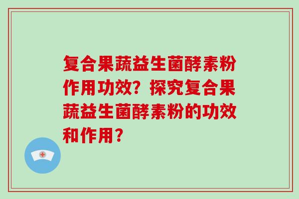 复合果蔬益生菌酵素粉作用功效？探究复合果蔬益生菌酵素粉的功效和作用？