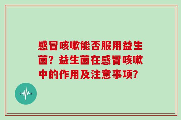 感冒咳嗽能否服用益生菌？益生菌在感冒咳嗽中的作用及注意事项？