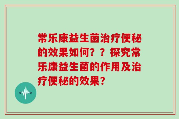 常乐康益生菌治疗便秘的效果如何？？探究常乐康益生菌的作用及治疗便秘的效果？