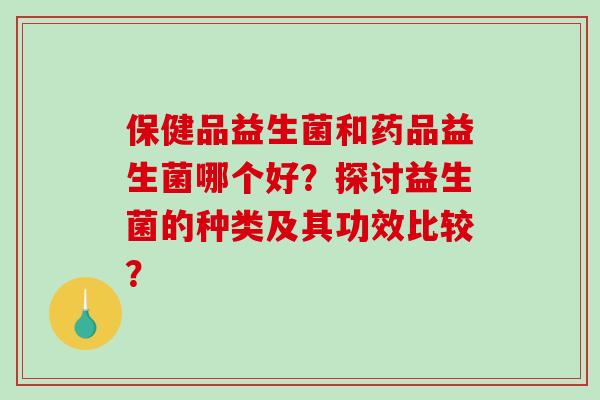 保健品益生菌和药品益生菌哪个好？探讨益生菌的种类及其功效比较？