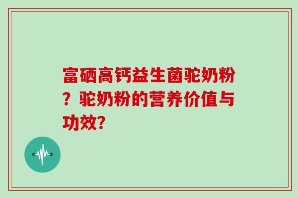 富硒高钙益生菌驼奶粉？驼奶粉的营养价值与功效？