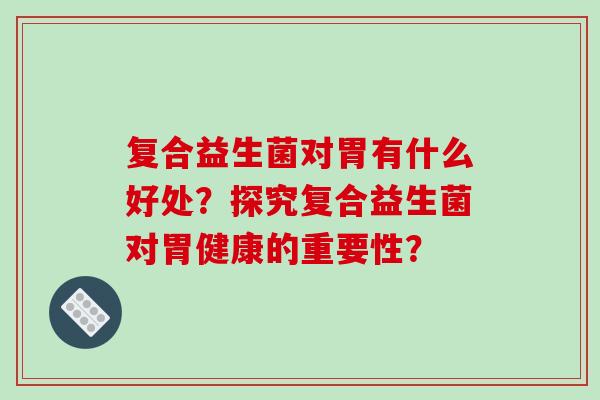 复合益生菌对胃有什么好处？探究复合益生菌对胃健康的重要性？