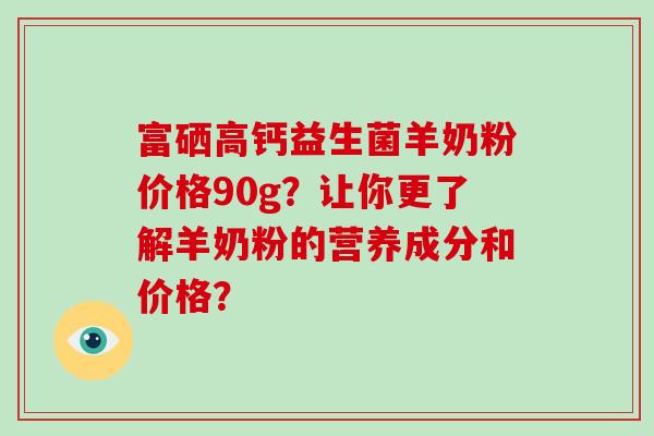 富硒高钙益生菌羊奶粉价格90g？让你更了解羊奶粉的营养成分和价格？