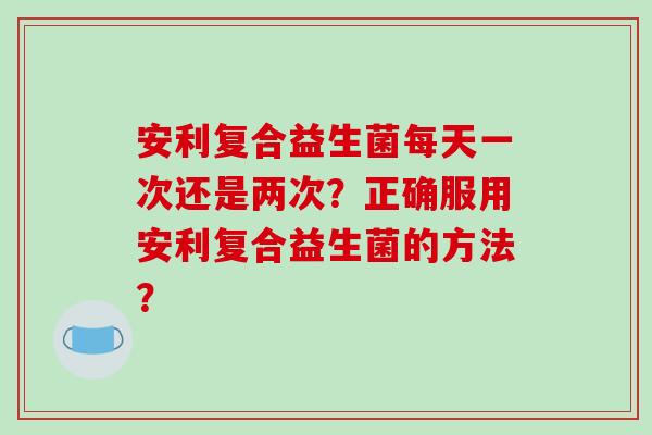 安利复合益生菌每天一次还是两次？正确服用安利复合益生菌的方法？