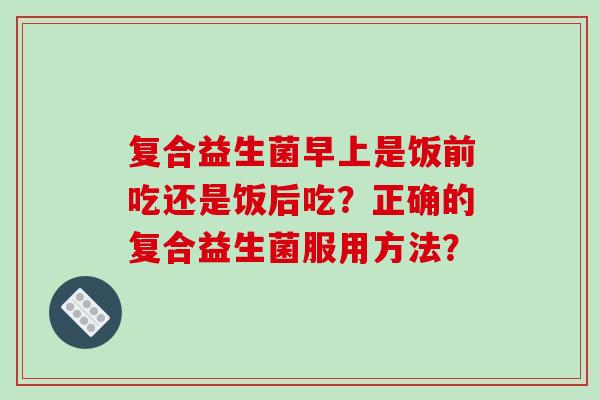 复合益生菌早上是饭前吃还是饭后吃？正确的复合益生菌服用方法？