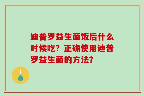 迪普罗益生菌饭后什么时候吃？正确使用迪普罗益生菌的方法？