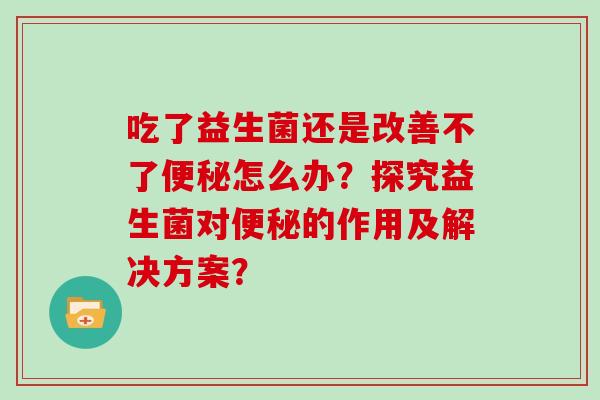 吃了益生菌还是改善不了便秘怎么办？探究益生菌对便秘的作用及解决方案？