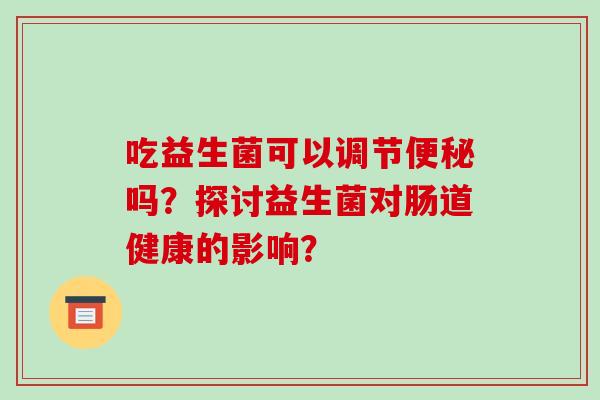 吃益生菌可以调节便秘吗？探讨益生菌对肠道健康的影响？