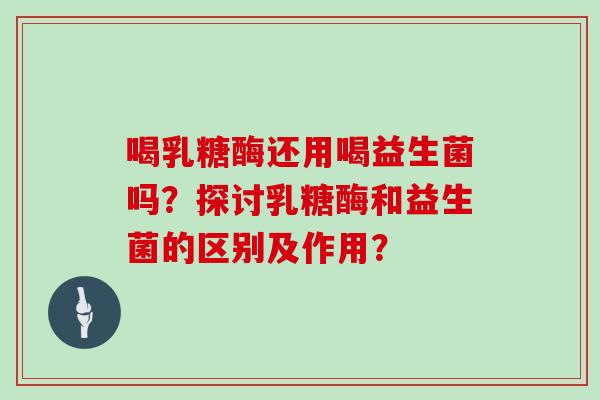 喝乳糖酶还用喝益生菌吗？探讨乳糖酶和益生菌的区别及作用？