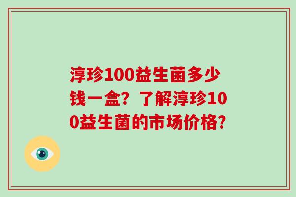 淳珍100益生菌多少钱一盒？了解淳珍100益生菌的市场价格？