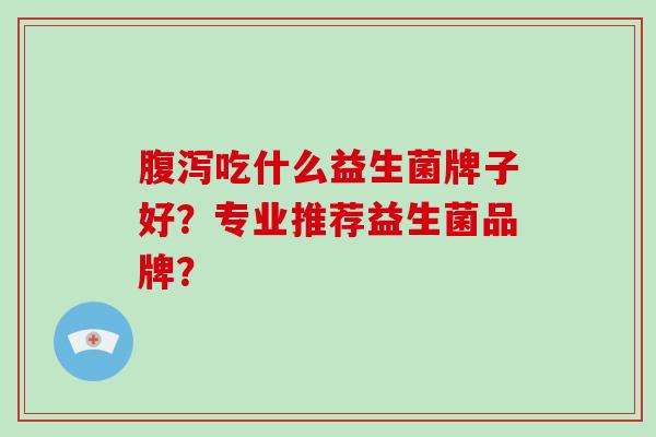 腹泻吃什么益生菌牌子好？专业推荐益生菌品牌？