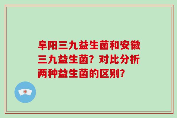 阜阳三九益生菌和安徽三九益生菌？对比分析两种益生菌的区别？