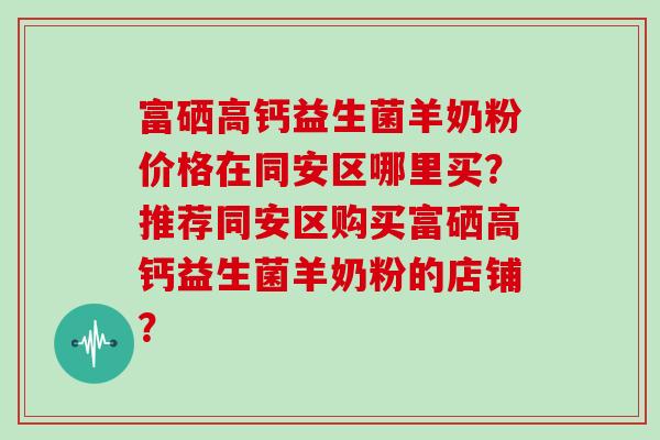 富硒高钙益生菌羊奶粉价格在同安区哪里买？推荐同安区购买富硒高钙益生菌羊奶粉的店铺？