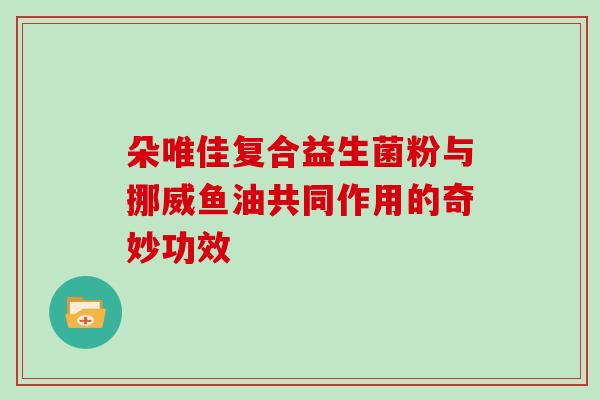 朵唯佳复合益生菌粉与挪威鱼油共同作用的奇妙功效