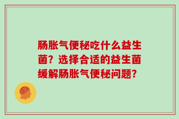 肠胀气便秘吃什么益生菌？选择合适的益生菌缓解肠胀气便秘问题？