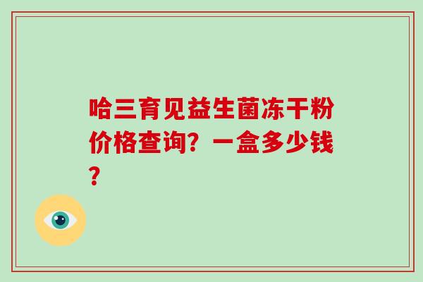 哈三育见益生菌冻干粉价格查询？一盒多少钱？
