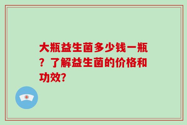 大瓶益生菌多少钱一瓶？了解益生菌的价格和功效？