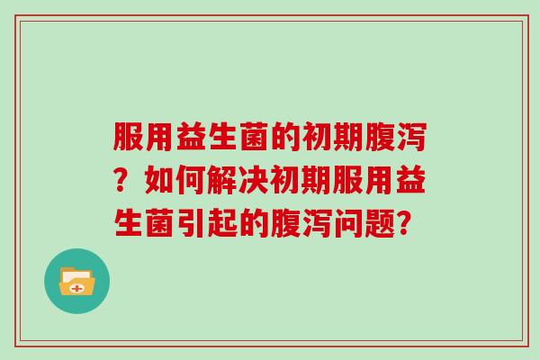 服用益生菌的初期？如何解决初期服用益生菌引起的问题？