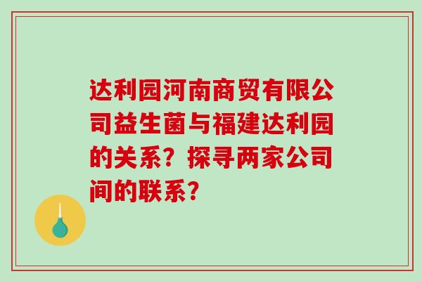 达利园河南商贸有限公司益生菌与福建达利园的关系？探寻两家公司间的联系？