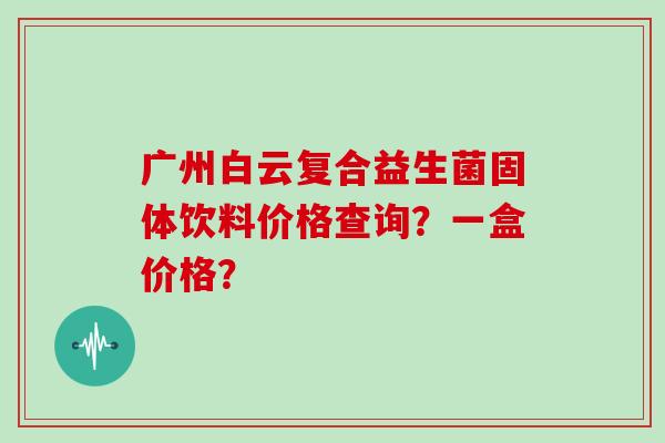 广州白云复合益生菌固体饮料价格查询？一盒价格？