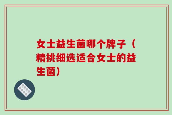 女士益生菌哪个牌子（精挑细选适合女士的益生菌）