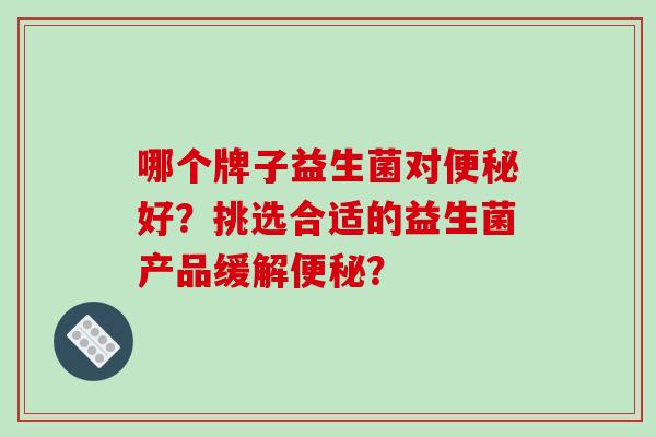 哪个牌子益生菌对好?挑选合适的益生菌产品缓解? 哪个牌子益生菌对好?挑选合适的益生菌产品缓解?