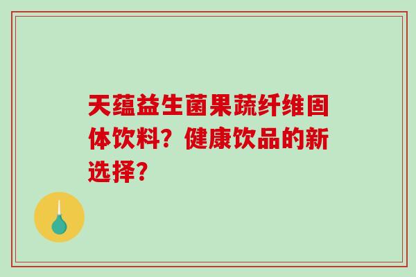 天蕴益生菌果蔬纤维固体饮料?健康饮品的新选择? 天蕴益生菌果蔬纤维固体饮料?健康饮品的新选择?