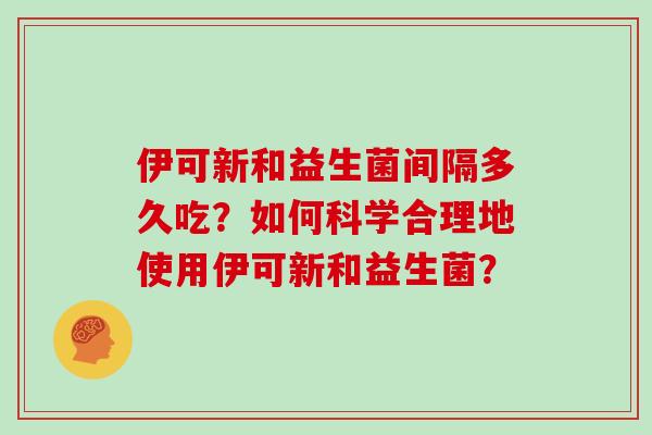 伊可新和益生菌间隔多久吃？如何科学合理地使用伊可新和益生菌？