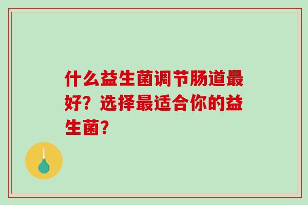 什么益生菌调节肠道好?选择适合你的益生菌? 什么益生菌调节肠道好?选择适合你的益生菌?