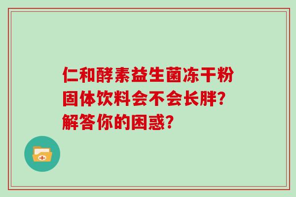 仁和酵素益生菌冻干粉固体饮料会不会长胖？解答你的困惑？