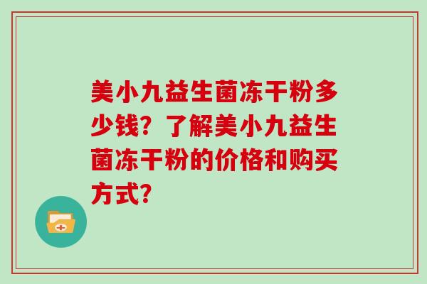 美小九益生菌冻干粉多少钱?了解美小九益生菌冻干粉的价格和购买方式? 美小九益生菌冻干粉多少钱?了解美小九益生菌冻干粉的价格和购买方式?