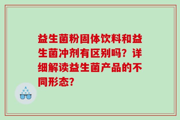 益生菌粉固体饮料和益生菌冲剂有区别吗?详细解读益生菌产品的不同形态? 益生菌粉固体饮料和益生菌冲剂有区别吗?详细解读益生菌产品的不同形态?
