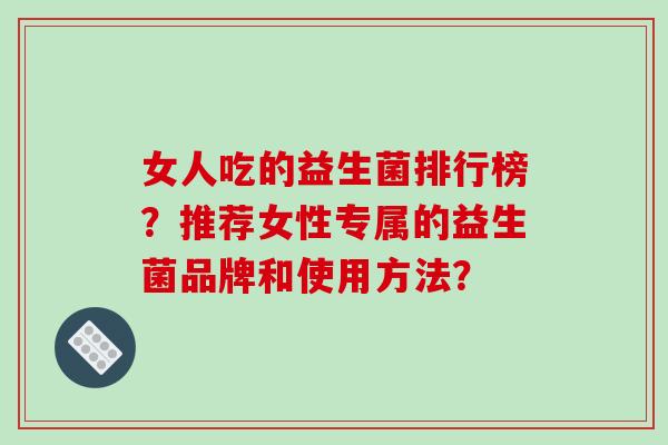 女人吃的益生菌排行榜？推荐女性专属的益生菌品牌和使用方法？