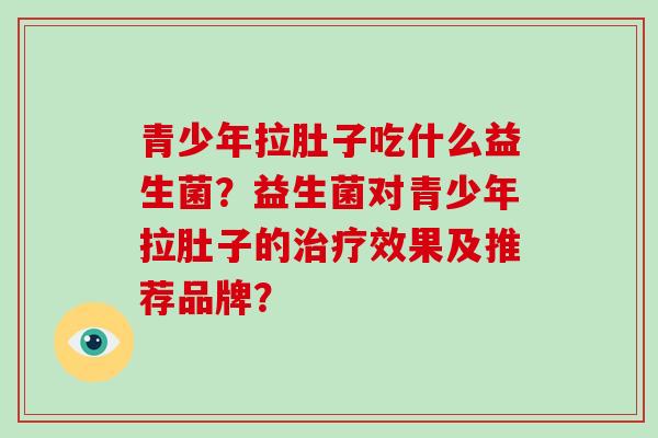 青少年拉肚子吃什么益生菌?益生菌对青少年拉肚子的效果及推荐品牌? 青少年拉肚子吃什么益生菌?益生菌对青少年拉肚子的效果及推荐品牌?