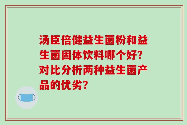 汤臣倍健益生菌粉和益生菌固体饮料哪个好?对比分析两种益生菌产品的优劣? 汤臣倍健益生菌粉和益生菌固体饮料哪个好?对比分析两种益生菌产品的优劣?