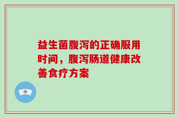 益生菌腹泻的正确服用时间，腹泻肠道健康改善食疗方案