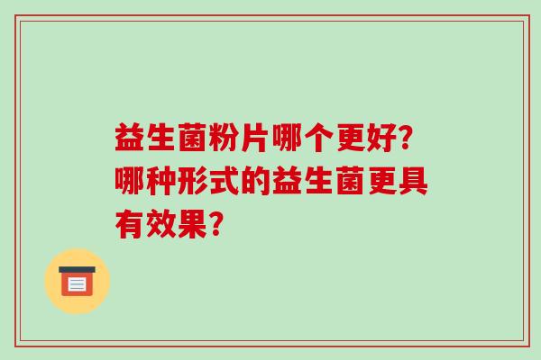 益生菌粉片哪个更好?哪种形式的益生菌更具有效果? 益生菌粉片哪个更好?哪种形式的益生菌更具有效果?