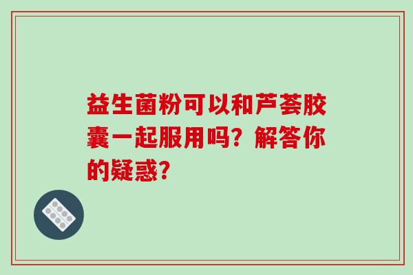 益生菌粉可以和芦荟胶囊一起服用吗？解答你的疑惑？