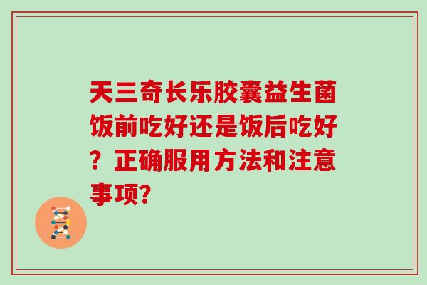 天三奇长乐胶囊益生菌饭前吃好还是饭后吃好？正确服用方法和注意事项？