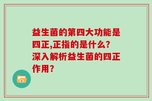 益生菌的第四大功能是四正,正指的是什么?深入解析益生菌的四正作用? 益生菌的第四大功能是四正,正指的是什么?深入解析益生菌的四正作用?