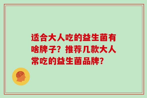 适合大人吃的益生菌有啥牌子?推荐几款大人常吃的益生菌品牌? 适合大人吃的益生菌有啥牌子?推荐几款大人常吃的益生菌品牌?