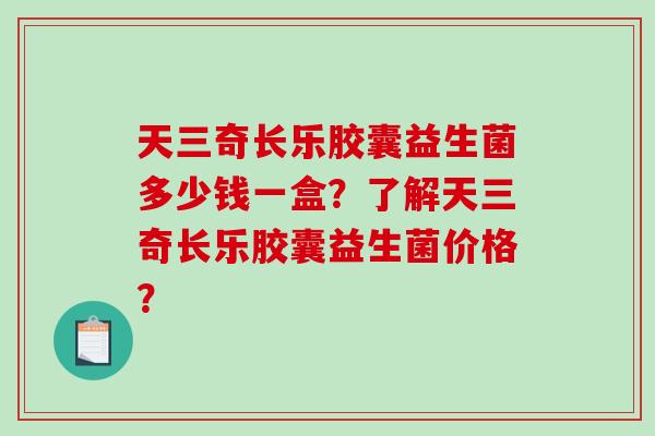 天三奇长乐胶囊益生菌多少钱一盒？了解天三奇长乐胶囊益生菌价格？
