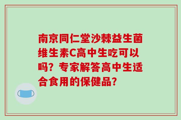 南京同仁堂沙棘益生菌维生素C高中生吃可以吗？专家解答高中生适合食用的保健品？